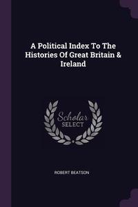 A Political Index to the Histories of Great Britain & Ireland di Robert Beatson edito da CHIZINE PUBN