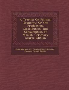 A Treatise on Political Economy: Or the Production, Distribution, and Consumption of Wealth di Jean Baptiste Say, Charles Robert Prinsep, Clement Cornell Biddle edito da Nabu Press