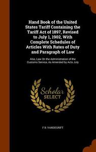 Hand Book Of The United States Tariff Containing The Tariff Act Of 1897, Revised To July 1, 1902, With Complete Schedules Of Articles With Rates Of Du di F B Vandegrift edito da Arkose Press