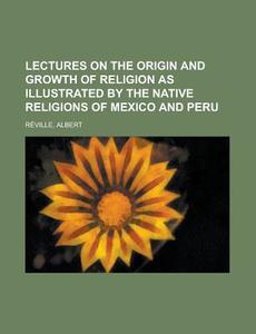 Lectures On The Origin And Growth Of Religion As Illustrated By The Native Religions Of Mexico And Peru di Albert Reville edito da General Books Llc