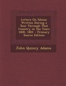 Letters on Silesia: Written During a Tour Through That Country in the Years 1800, 1801 - Primary Source Edition di John Quincy Adams edito da Nabu Press