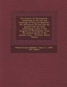 The History of Christianity: Consisting of the Life and Teachings of Jesus of Nazareth: The Adventures of Paul and the Apostles and the Most Intere di Willard Francis Mallalieu, John S. C. 1805-1877 Abbott edito da Nabu Press
