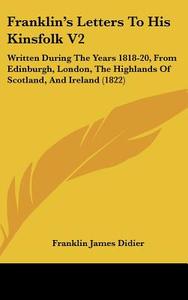 Franklin's Letters To His Kinsfolk V2: Written During The Years 1818-20, From Edinburgh, London, The Highlands Of Scotland, And Ireland (1822) di Franklin James Didier edito da Kessinger Publishing, Llc