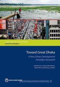 Toward Great Dhaka: A New Urban Development Paradigm Eastward di Julia Bird, Yue Li, Hossain Zillur Rahman edito da WORLD BANK PUBN