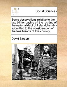 Some Observations Relative To The Late Bill For Paying Off The Residue Of The National Debt Of Ireland, Humbly Submitted To The Consideration Of The T di David Bindon edito da Gale Ecco, Print Editions