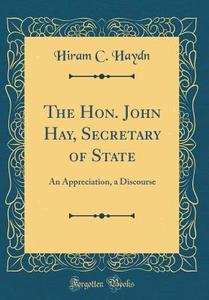 The Hon. John Hay, Secretary of State: An Appreciation, a Discourse (Classic Reprint) di Hiram C. Haydn edito da Forgotten Books