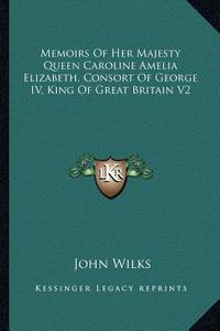 Memoirs of Her Majesty Queen Caroline Amelia Elizabeth, Consort of George IV, King of Great Britain V2 di John Wilks edito da Kessinger Publishing