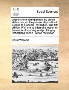Lessons To A Young Prince, By An Old Statesman, On The Present Disposition In Europe To A General Revolution. The Fifth Edition. With The Addition Of  di David Williams edito da Gale Ecco, Print Editions