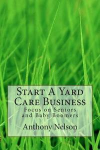 Start a Yard Care Business: Focus on Seniors and Baby Boomers di MR Anthony Nelson edito da Createspace