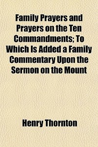 Family Prayers And Prayers On The Ten Commandments; To Which Is Added A Family Commentary Upon The Sermon On The Mount di Henry Thornton edito da General Books Llc
