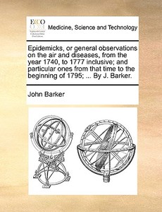 Epidemicks, Or General Observations On The Air And Diseases, From The Year 1740, To 1777 Inclusive; And Particular Ones From That Time To The Beginnin di John Barker edito da Gale Ecco, Print Editions