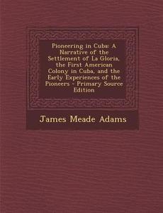 Pioneering in Cuba: A Narrative of the Settlement of La Gloria, the First American Colony in Cuba, and the Early Experiences of the Pionee di James Meade Adams edito da Nabu Press