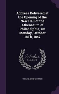 Address Delivered At The Opening Of The New Hall Of The Athenaeum Of Philadelphia, On Monday, October 18th, 1847 di Thomas Isaac Wharton edito da Palala Press