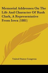 Memorial Addresses on the Life and Character of Rush Clark, a Representative from Iowa (1881) di United States Congress edito da Kessinger Publishing
