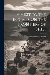 A Visit to the Indians On the Frontiers of Chili di Allen Francis Gardiner edito da LEGARE STREET PR