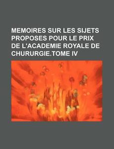 Memoires Sur Les Sijets Proposes Pour Le Prix De L'academie Royale De Chururgie.tome Iv di Livres Groupe edito da General Books Llc
