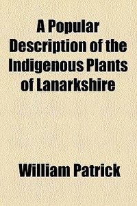 A Popular Description Of The Indigenous Plants Of Lanarkshire di William Patrick edito da General Books Llc