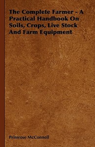The Complete Farmer - A Practical Handbook on Soils, Crops, Live Stock and Farm Equipment di Primrose McConnell edito da Hunt Press