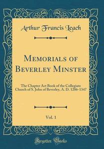 Memorials of Beverley Minster, Vol. 1: The Chapter ACT Book of the Collegiate Church of S. John of Beverley, A. D. 1286-1347 (Classic Reprint) di Arthur Francis Leach edito da Forgotten Books