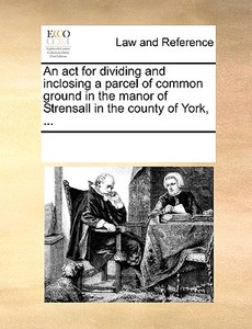 An Act For Dividing And Inclosing A Parcel Of Common Ground In The Manor Of Strensall In The County Of York, ... di See Notes Multiple Contributors edito da Gale Ecco, Print Editions