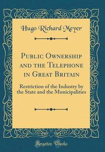 Public Ownership and the Telephone in Great Britain: Restriction of the Industry by the State and the Municipalities (Classic Reprint) di Hugo Richard Meyer edito da Forgotten Books