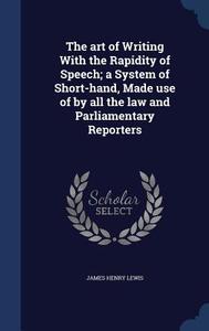 The Art Of Writing With The Rapidity Of Speech; A System Of Short-hand, Made Use Of By All The Law And Parliamentary Reporters di James Henry Lewis edito da Sagwan Press
