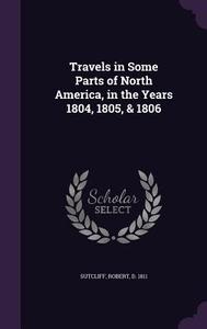 Travels In Some Parts Of North America, In The Years 1804, 1805, & 1806 di Robert Sutcliff edito da Palala Press