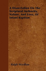 A Dissertation On The Scriptural Authority, Nature, And Uses, Of Infant Baptism di Ralph Wardlaw edito da Carruthers Press