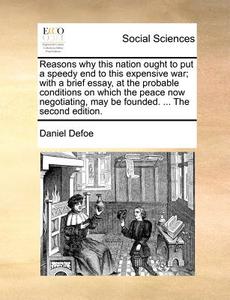 Reasons Why This Nation Ought To Put A Speedy End To This Expensive War; With A Brief Essay, At The Probable Conditions On Which The Peace Now Negotia di Daniel Defoe edito da Gale Ecco, Print Editions