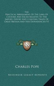The Practical Abridgment of the Laws of Customs and Excise Relative to the Import, Export and Coasting Trade of Great Britain and Her Dependencies V1 di Charles Pope edito da Kessinger Publishing