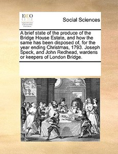 A Brief State Of The Produce Of The Bridge House Estate, And How The Same Has Been Disposed Of, For The Year Ending Christmas, 1793. Joseph Speck, And di Multiple Contributors edito da Gale Ecco, Print Editions