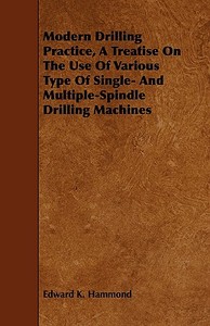 Modern Drilling Practice, A Treatise On The Use Of Various Type Of Single- And Multiple-Spindle Drilling Machines di Edward K. Hammond edito da Marton Press