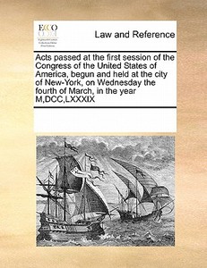 Acts Passed At The First Session Of The Congress Of The United States Of America, Begun And Held At The City Of New-york, On Wednesday The Fourth Of M di Multiple Contributors edito da Gale Ecco, Print Editions