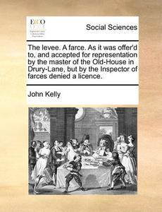 The Levee. A Farce. As It Was Offer'd To, And Accepted For Representation By The Master Of The Old-house In Drury-lane, But By The Inspector Of Farces di John Kelly edito da Gale Ecco, Print Editions