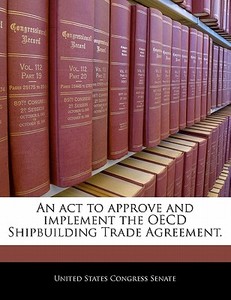 An Act To Approve And Implement The Oecd Shipbuilding Trade Agreement. edito da Bibliogov