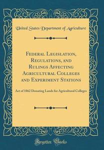 Federal Legislation, Regulations, and Rulings Affecting Agricultural Colleges and Experiment Stations: Act of 1862 Donating Lands for Agricultural Col di United States Department of Agriculture edito da Forgotten Books