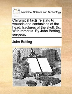 Chirurgical Facts Relating To Wounds And Contusions Of The Head, Fractures Of The Skull, &c. With Remarks. By John Batting, Surgeon di John Batting edito da Gale Ecco, Print Editions