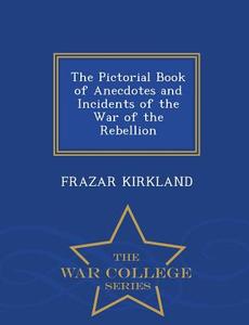The Pictorial Book Of Anecdotes And Incidents Of The War Of The Rebellion - War College Series di Frazar Kirkland edito da War College Series