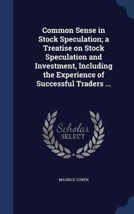 Common Sense In Stock Speculation; A Treatise On Stock Speculation And Investment, Including The Experience Of Successful Traders ... di Maurice Cowen edito da Sagwan Press