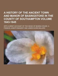 A History Of The Ancient Town And Manor Of Basingstoke In The County Of Southampton; With A Brief Account Of The Siege Of Basing House, A Volume 1643- di Francis Joseph Baigent edito da Theclassics.us