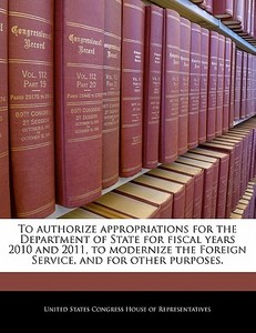 To Authorize Appropriations For The Department Of State For Fiscal Years 2010 And 2011, To Modernize The Foreign Service, And For Other Purposes. edito da Bibliogov