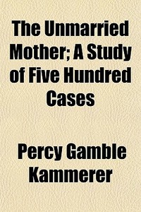 The Unmarried Mother; A Study Of Five Hundred Cases di Percy Gamble Kammerer edito da General Books Llc
