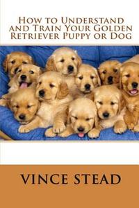 How to Understand and Train Your Golden Retriever Puppy or Dog di Vince Stead edito da Lulu.com