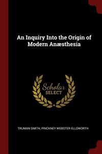 An Inquiry Into the Origin of Modern Anæsthesia di Truman Smith, Pinckney Webster Ellsworth edito da CHIZINE PUBN