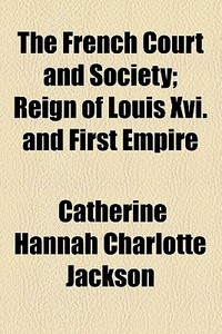The French Court And Society; Reign Of Louis Xvi. And First Empire di Catherine Hannah Charlotte Jackson edito da General Books Llc
