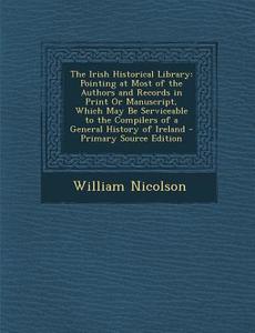 The Irish Historical Library: Pointing at Most of the Authors and Records in Print or Manuscript, Which May Be Serviceable to the Compilers of a Gen di William Nicolson edito da Nabu Press