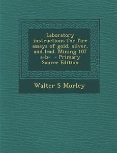 Laboratory Instructions for Fire Assays of Gold, Silver, and Lead. Mining 107 A-B- - Primary Source Edition di Walter S. Morley edito da Nabu Press