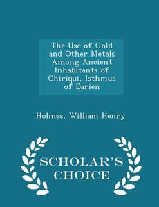 The Use Of Gold And Other Metals Among Ancient Inhabitants Of Chiriqui, Isthmus Of Darien - Scholar's Choice Edition di Holmes William Henry edito da Scholar's Choice