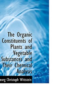 The Organic Constituents Of Plants And Vegetable Substances And Their Chemical Analysis di Georg Christoph Wittstein edito da Bibliolife
