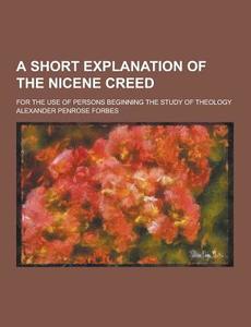 A Short Explanation Of The Nicene Creed; For The Use Of Persons Beginning The Study Of Theology di Alexander Penrose Forbes edito da Theclassics.us